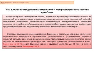 Тема 5. Основные сведения по электротехнике и электрооборудованию кранов и
кран-балок
Башенные краны с неповоротной башней, портальные краны при расположении кабины на
поворотной части крана, а также специальные металлургические краны с поворотной кабиной,
снабжаются устройство, автоматически отключающим электродвигатель механизма
поворота на период перехода персонала с неповоротной на поворотную часть и в кабину, для
предупреждения зажатия людей между поворотной и неповоротной частями крана.
Стреловые самоходные, железнодорожные, башенные и портальные краны для исключения
опрокидывания оборудуются ограничителем грузоподъемности (ограничителем грузового
момента), автоматически отключающим механизмы подъема груза и изменения вылета в случае
подъема на данном вылете стрелы груза, масса которого превышает грузоподъемность крана,
более чем на 10 %, а для башенных кранов с грузовым моментом до 20 тонн на метр и
портальных кранов – более чем на 15 %.
Курс: Подготовка стропальщиков (40 часов)
 