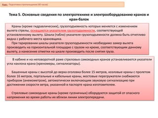 Тема 5. Основные сведения по электротехнике и электрооборудованию кранов и
кран-балок
Краны (кроме гидравлических), грузоподъемность которых меняется с изменением
вылета стрелы, оснащаются указателем грузоподъемности, соответствующей
установленному вылету. Шкала (табло) указателя грузоподъемности должна быть отчетливо
видна с рабочего места крановщика.
При тарировании шкалы указателя грузоподъемности необходимо замер вылета
производить на горизонтальной площадке с грузом на крюке, соответствующим данному
вылету, а нанесение отметки на шкале производить после снятия груза.
В кабине и на неповоротной раме стреловых самоходных кранов устанавливаются указатели
угла наклона крана (креномеры, сигнализаторы).
Башенные краны с высотой до верха оголовка более 15 метров, козловые краны с пролетом
более 16 метров, портальные и кабельные краны, мостовые перегружатели снабжаются
прибором (анемометром), автоматически включающим звуковую сигнализацию при
достижении скорости ветра, указанной в паспорте крана изготовителем.
Стреловые самоходные краны (кроме гусеничных) оборудуются защитой от опасного
напряжения во время работы их вблизи линии электропередачи.
Курс: Подготовка стропальщиков (40 часов)
 