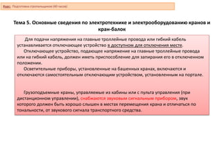 Тема 5. Основные сведения по электротехнике и электрооборудованию кранов и
кран-балок
Для подачи напряжения на главные троллейные провода или гибкий кабель
устанавливается отключающее устройство в доступном для отключения месте.
Отключающее устройство, подающее напряжение на главные троллейные провода
или на гибкий кабель, должен иметь приспособление для запирания его в отключенном
положении.
Осветительные приборы, установленные на башенных кранах, включаются и
отключаются самостоятельным отключающим устройством, установленным на портале.
Грузоподъемные краны, управляемые из кабины или с пульта управления (при
дистанционном управлении), снабжаются звуковым сигнальным прибором, звук
которого должен быть хорошо слышен в местах перемещения крана и отличаться по
тональности, от звукового сигнала транспортного средства.
Курс: Подготовка стропальщиков (40 часов)
 