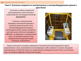 Тема 5. Основные сведения по электротехнике и электрооборудованию кранов и
кран-балок
Установка в кабине управления
грузоподъемного крана пусковых
сопротивлений электродвигателей не
допускается.
У кранов с электрическим
приводом, металлоконструкции а
также все металлические части
электрооборудования (корпуса
электродвигателей, кожухи аппаратов,
металлические оболочки проводов и
кабелей), не входящие в электрическую
цепь, но могущие оказаться под
напряжением вследствие порчи
изоляции, заземляются.
Корпус кнопочного аппарата управления электрической грузоподъемного крана,
управляемого с пола, выполняется из изолирующего либо заземлен не менее чем двумя
проводниками. В качестве одного из заземляющих проводников может быть использован
трос, на котором подвешен кнопочный аппарат.
Курс: Подготовка стропальщиков (40 часов)
 