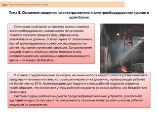 Тема 5. Основные сведения по электротехнике и электрооборудованию кранов и
кран-балок
Грузозахватный орган штыревого крана и корпуса
электрооборудования, находящиеся по условиям
технологического процесса под напряжением,
заземляться не должны. В этом случае от заземленных
частей грузоподъемного крана они изолируются не
менее чем тремя ступенями изоляции. Сопротивление
каждой ступени изоляции после монтажа вновь
изготовленного или капитально отремонтированного
крана – не менее 10 МегаОм.
У кранов с гидравлическим приводом на линии напора каждого насоса устанавливаются
предохранительные клапаны, которые регулируются на давление, превышающее рабочее
не более чем на 10 %. Коммуникации для подачи и слива рабочей жидкости устроены
таким образом, что исключают утечку рабочей жидкости во время работы или бездействия
механизма.
Система подачи рабочей жидкости предусматривает наличие устройств, для полного
удаления жидкости при ремонте, возможность прокачки магистралей и очистки рабочей
жидкости от загрязнения.
Курс: Подготовка стропальщиков (40 часов)
 