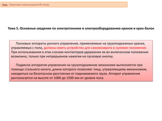 Тема 5. Основные сведения по электротехнике и электрооборудованию кранов и кран-балок
Пусковые аппараты ручного управления, применяемые на грузоподъемных кранах,
управляемых с пола, должны иметь устройство для самовозврата в нулевое положение.
При использовании в этих случаях контакторов удержание их во включенном положении
возможно, только при непрерывном нажатии на пусковую кнопку.
Подвеска аппаратов управления на грузоподъемном механизме выполняется при
помощи стального каната, длина которого позволяет лицу, управляющему механизмом,
находиться на безопасном расстоянии от поднимаемого груза. Аппарат управления
располагается на высоте от 1000 до 1500 мм от уровня пола.
Курс: Подготовка стропальщиков (40 часов)
 