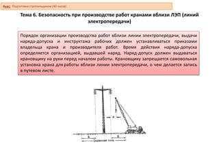 Тема 6. Безопасность при производстве работ кранами вблизи ЛЭП (линий
электропередачи)
Порядок организации производства работ вблизи линии электропередачи, выдачи
наряда-допуска и инструктажа рабочих должен устанавливаться приказами
владельца крана и производителя работ. Время действия наряда-допуска
определяется организацией, выдавшей наряд. Наряд-допуск должен выдаваться
крановщику на руки перед началом работы. Крановщику запрещается самовольная
установка крана дляработы вблизи линии электропередачи, о чем делается запись
в путевом листе.
Курс: Подготовка стропальщиков (40 часов)
 