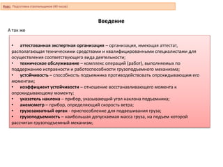 Введение
• аттестованная экспертная организация – организация, имеющая аттестат,
располагающая техническими средствами и квалифицированными специалистами для
осуществления соответствующего вида деятельности;
• техническое обслуживание – комплекс операций (работ), выполняемых по
поддержанию исправности и работоспособности грузоподъемного механизма;
• устойчивость – способность подъемника противодействовать опрокидывающим его
моментам;
• коэффициент устойчивости – отношение восстанавливающего момента к
опрокидывающему моменту;
• указатель наклона – прибор, указывающий угол наклона подъемника;
• анемометр – прибор, определяющий скорость ветра;
• грузозахватный орган - приспособление для подвешивания груза;
• грузоподъемность – наибольшая допускаемая масса груза, на подъем которой
рассчитан грузоподъемный механизм;
А так же
Курс: Подготовка стропальщиков (40 часов)
 
