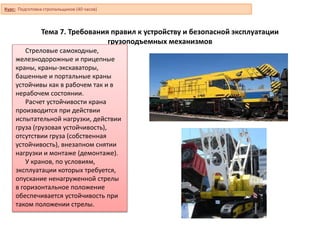 Тема 7. Требования правил к устройству и безопасной эксплуатации
грузоподъемных механизмов
Стреловые самоходные,
железнодорожные и прицепные
краны, краны-экскаваторы,
башенные и портальные краны
устойчивы как в рабочем так и в
нерабочем состоянии.
Расчет устойчивости крана
производится при действии
испытательной нагрузки, действии
груза (грузовая устойчивость),
отсутствии груза (собственная
устойчивость), внезапном снятии
нагрузки и монтаже (демонтаже).
У кранов, по условиям,
эксплуатации которых требуется,
опускание ненагруженной стрелы
в горизонтальное положение
обеспечивается устойчивость при
таком положении стрелы.
Курс: Подготовка стропальщиков (40 часов)
 
