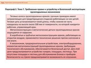 Параграф 2. Тема 7. Требования правил к устройству и безопасной эксплуатации
грузоподъемных механизмов
Тяговые колеса грузоподъемных кранов с ручным приводом имеют
направляющие для предотвращения спадания работающих на них цепей.
Тяговая цепь устанавливается такой длины, чтобы нижняя ее часть
находилась на высоте около 500 мм от поверхности, на которой находится
работник, управляющий кран.
Металлоконструкции и металлические детали грузоподъемных кранов
защищаются от коррозии.
В коробчатых и трубчатых металлоконструкциях кранов, работающих на
открытом воздухе, применяются технические решения против скопления в
них влаги.
К механизмам, предохранительным устройствам, электрооборудованию,
элементам металлоконструкций грузоподъемных кранов, требующим
технического обслуживания, обеспечивается безопасный доступ. Для этой
цели предусматривается устройство галереи, площадки, лестницы. При
отсутствии площадок и лестниц для обслуживания блоков и приборов
безопасности на стреле предусматривается возможность ее опускания.
Курс: Подготовка стропальщиков (40 часов)
 