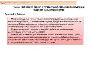 Тема 7. Требования правил к устройству и безопасной эксплуатации
грузоподъемных механизмов
Параграф 5. Тормоза
Механизм подъема груза и изменения вылета грузоподъемных кранов с
машинным приводом, за исключением случаев, предусмотренных пунктом 201
настоящих Правил, снабжаются тормозами нормально закрытого типа,
автоматически размыкающимися при включении привода.
Механизм подъема с ручным приводом снабжается автоматически
действующим грузоупорным тормозом.
Механизмы подъема груза, изменения вылета и телескопирования стрелы с
гидравлическим цилиндром устанавливается устройство (обратный клапан),
исключающее возможность опускания груза или стрелы при падении давления
в гидравлической системе грузоподъемного крана.
Курс: Подготовка стропальщиков (40 часов)
 