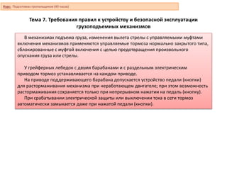 Тема 7. Требования правил к устройству и безопасной эксплуатации
грузоподъемных механизмов
В механизмах подъема груза, изменения вылета стрелы с управляемыми муфтами
включения механизмов применяются управляемые тормоза нормально закрытого типа,
сблокированные с муфтой включения с целью предотвращения произвольного
опускания груза или стрелы.
У грейферных лебедок с двумя барабанами и с раздельным электрическим
приводом тормоз устанавливается на каждом приводе.
На приводе поддерживающего барабана допускается устройство педали (кнопки)
для растормаживания механизма при неработающем двигателе; при этом возможность
растормаживания сохраняется только при непрерывном нажатии на педаль (кнопку).
При срабатывании электрической защиты или выключении тока в сети тормоз
автоматически замыкается даже при нажатой педали (кнопки).
Курс: Подготовка стропальщиков (40 часов)
 