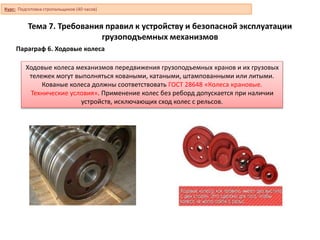 Тема 7. Требования правил к устройству и безопасной эксплуатации
грузоподъемных механизмов
Параграф 6. Ходовые колеса
Ходовые колеса механизмов передвижения грузоподъемных кранов и их грузовых
тележек могут выполняться коваными, катаными, штампованными или литыми.
Кованые колеса должны соответствовать ГОСТ 28648 «Колеса крановые.
Технические условия». Применение колес без реборд допускается при наличии
устройств, исключающих сход колес с рельсов.
Курс: Подготовка стропальщиков (40 часов)
 