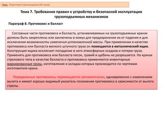 Тема 7. Требования правил к устройству и безопасной эксплуатации
грузоподъемных механизмов
Параграф 8. Противовес и балласт
Составные части противовеса и балласта, устанавливаемых на грузоподъемных кранах
должны быть закреплены или заключены в кожух для предохранения их от падения и для
исключения возможности изменения установленной массы. При применении в качестве
противовеса или балласта мелкого штучного груза он помещается в металлический ящик.
Конструкция ящика исключает попадание в него атмосферных осадков и потерю груза.
Применять для противовеса или балласта песок, гравий и щебень не разрешается. На кранах
стрелового типа в качестве балласта и противовеса применяются инвентарные
маркированные грузы, изготовление и укладка которых производится по чертежам
изготовителя крана.
Передвижные противовесы перемещаются автоматически, одновременно с изменением
вылета и имеют хорошо видимый указатель положения противовеса в зависимости от вылета
стрелы.
Курс: Подготовка стропальщиков (40 часов)
 