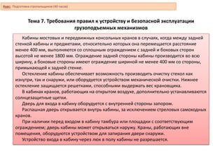 Тема 7. Требования правил к устройству и безопасной эксплуатации
грузоподъемных механизмов
Кабины мостовых и передвижных консольных кранов в случаях, когда между задней
стенкой кабины и предметами, относительно которых она перемещается расстояние
менее 400 мм, выполняются со сплошным ограждением с задней и боковых сторон
высотой не менее 1800 мм. Ограждение задней стороны кабины производится во всю
ширину, а боковые стороны имеют ограждение шириной не менее 400 мм со стороны,
примыкающей к задней стенке.
Остекление кабины обеспечивает возможность производить очистку стекол как
изнутри, так и снаружи, или оборудуется устройством механической очистки. Нижнее
остекление защищается решетками, способными выдержать вес крановщика.
В кабинах кранов, работающих на открытом воздухе, дополнительно устанавливаются
солнцезащитные щитки.
Дверь для входа в кабину оборудуется с внутренней стороны запором.
Распашная дверь открывается внутрь кабины, за исключением стреловых самоходных
кранов.
При наличии перед входом в кабину тамбура или площадки с соответствующим
ограждением; дверь кабины может открываться наружу. Краны, работающих вне
помещения, оборудуются устройством для запирания двери снаружи.
Устройство входа в кабину через люк в полу кабины не разрешается.
Курс: Подготовка стропальщиков (40 часов)
 
