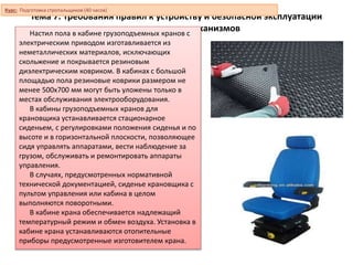Тема 7. Требования правил к устройству и безопасной эксплуатации
грузоподъемных механизмов
Настил пола в кабине грузоподъемных кранов с
электрическим приводом изготавливается из
неметаллических материалов, исключающих
скольжение и покрывается резиновым
диэлектрическим ковриком. В кабинах с большой
площадью пола резиновые коврики размером не
менее 500х700 мм могут быть уложены только в
местах обслуживания электрооборудования.
В кабины грузоподъемных кранов для
крановщика устанавливается стационарное
сиденьем, с регулировками положения сиденья и по
высоте и в горизонтальной плоскости, позволяющее
сидя управлять аппаратами, вести наблюдение за
грузом, обслуживать и ремонтировать аппараты
управления.
В случаях, предусмотренных нормативной
технической документацией, сиденье крановщика с
пультом управления или кабина в целом
выполняются поворотными.
В кабине крана обеспечивается надлежащий
температурный режим и обмен воздуха. Установка в
кабине крана устанавливаются отопительные
приборы предусмотренные изготовителем крана.
Курс: Подготовка стропальщиков (40 часов)
 