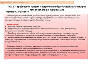 Тема 7. Требования правил к устройству и безопасной эксплуатации
грузоподъемных механизмов
Параграф 12. Ограждения
Легкодоступные находящиеся в движении части грузоподъемного крана, которые могут быть
причиной несчастного случая, закрываются прочно укрепленными металлическими съемными
ограждениями, допускающими удобный осмотр и смазку.
Ограждаются:
 зубчатые, цепные и червячные передачи;
 соединительные муфты с выступающими болтами и шпонками, а также другие муфты,
расположенные в местах прохода;
 барабаны, расположенные вблизи рабочего места крановщика или в проходах; при этом
ограждение барабанов не должно затруднять наблюдение за навивкой каната на барабан;
 вал механизма передвижения кранов мостового типа при частоте вращения 50 оборотов/минуту и
более (при скорости менее 50 оборотов/минуту этот вал ограждается в месте расположения люка для
выхода на галерею).
Ограждаются валы механизмов грузоподъемных кранов, если они расположены в местах,
предназначенных для прохода обслуживающего персонала.
Ходовые колеса кранов, передвигающихся по рельсовому пути (за исключением железнодорожных),
и их опорных тележек снабжаются щитками, предотвращающими возможность попадания под колеса
посторонних предметов. Зазор между щитком и рельсом не превышает 10 мм.
Курс: Подготовка стропальщиков (40 часов)
 