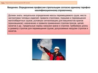 Введение. Определение профессии стропальщик согласно единому тарифно-
квалификационному справочнику.
Должен знать: визуальное определение массы перемещаемого груза; места
застроповки типовых изделий; правила строповки, подъема и перемещения
малогабаритных грузов; условную сигнализацию для машинистов кранов
(крановщиков); назначение и правила применения стропов-тросов, цепей,
канатов и др.; предельные нормы нагрузки крана и стропов; требуемую длину
и диаметр стропов для перемещения грузов; допускаемые нагрузки стропов и
канатов.
Курс: Подготовка стропальщиков (40 часов)
 