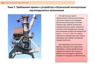 Тема 7. Требования правил к устройству и безопасной эксплуатации
грузоподъемных механизмов
На портальных кранах
обеспечивается безопасный вход с
лестницы портала на площадку,
расположенную вокруг оголовка
портала при любом положении
поворотной части крана. Высота от
настила этой площадки до нижних
выступающих элементов поворотной
части – не менее 1800 мм. Вход с
портала на поворотную часть крана
возможен при любом положении
поворотной части.
Для однобалочных мостовых
кранов с ручным или машинным
приводом, а также двухбалочных
подвесных кранов при наличии
ремонтных площадок устройство
галереи и площадок не обязательно.
Курс: Подготовка стропальщиков (40 часов)
 