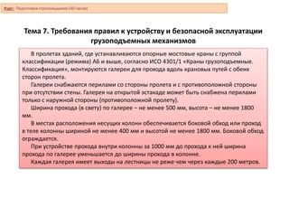 Тема 7. Требования правил к устройству и безопасной эксплуатации
грузоподъемных механизмов
В пролетах зданий, где устанавливаются опорные мостовые краны с группой
классификации (режима) А6 и выше, согласно ИСО 4301/1 «Краны грузоподъемные.
Классификация», монтируются галереи для прохода вдоль крановых путей с обеих
сторон пролета.
Галереи снабжаются перилами со стороны пролета и с противоположной стороны
при отсутствии стены. Галерея на открытой эстакаде может быть снабжена перилами
только с наружной стороны (противоположной пролету).
Ширина прохода (в свету) по галерее – не менее 500 мм, высота – не менее 1800
мм.
В местах расположения несущих колонн обеспечивается боковой обход или проход
в теле колонны шириной не менее 400 мм и высотой не менее 1800 мм. Боковой обход
ограждается.
При устройстве прохода внутри колонны за 1000 мм до прохода к ней ширина
прохода по галерее уменьшается до ширины прохода в колонне.
Каждая галерея имеет выходы на лестницы не реже чем через каждые 200 метров.
Курс: Подготовка стропальщиков (40 часов)
 