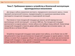 Тема 7. Требования правил к устройству и безопасной эксплуатации
грузоподъемных механизмов
Для входа в кабину управления мостового, передвижного консольного крана, а также
грузовой электрической тележки, передвигающейся по надземным крановым путям,
монтируется посадочная площадка со стационарной лестницей.
Расстояние от пола посадочной площадки до нижних частей перекрытия или
выступающих частей конструкций – не менее 1800 мм. Пол посадочной площадки
располагается на одном уровне с полом кабины или тамбура перед кабиной. Зазор между
посадочной площадкой и порогом двери кабины (тамбура) при остановке крана – не
менее 60 мм и не более 150 мм.
Устройство посадочной площадки ниже уровня пола кабины, но не более чем на 250
мм допускается когда при расположении посадочной площадки на одном уровне с полом
кабины не может быть выдержан габарит по высоте (1800 мм), а также при расположении
посадочной площадки в торце здания и невозможности соблюдения указанного зазора
между порогом кабины и посадочной площадкой.
Курс: Подготовка стропальщиков (40 часов)
 