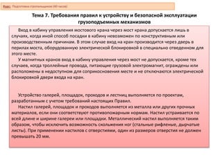 Тема 7. Требования правил к устройству и безопасной эксплуатации
грузоподъемных механизмов
Вход в кабину управления мостового крана через мост крана допускается лишь в
случаях, когда иной способ посадки в кабину невозможен по конструктивным или
производственным причинам. В этом случае вход на кран производится через дверь в
перилах моста, оборудованную электрической блокировкой в специально отведенном для
этого месте.
У магнитных кранов вход в кабину управления через мост не допускается, кроме тех
случаев, когда троллейные провода, питающие грузовой электромагнит, ограждены или
расположены в недоступном для соприкосновения месте и не отключаются электрической
блокировкой двери входа на кран.
Устройство галерей, площадок, проходов и лестниц выполняется по проектам,
разработанным с учетом требований настоящих Правил.
Настил галерей, площадок и проходов выполняется из металла или других прочных
материалов, если они соответствуют противопожарным нормам. Настил устраивается по
всей длине и ширине галереи или площадки. Металлический настил выполняется таким
образом, чтобы исключить возможность скольжения ног (стальные рифленые, дырчатые
листы). При применении настилов с отверстиями, один из размеров отверстия не должен
превышать 20 мм.
Курс: Подготовка стропальщиков (40 часов)
 