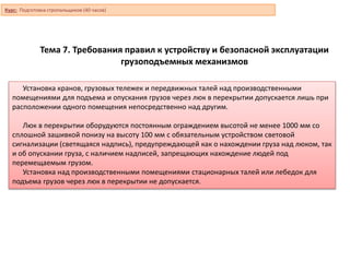 Тема 7. Требования правил к устройству и безопасной эксплуатации
грузоподъемных механизмов
Установка кранов, грузовых тележек и передвижных талей над производственными
помещениями для подъема и опускания грузов через люк в перекрытии допускается лишь при
расположении одного помещения непосредственно над другим.
Люк в перекрытии оборудуются постоянным ограждением высотой не менее 1000 мм со
сплошной зашивкой понизу на высоту 100 мм с обязательным устройством световой
сигнализации (светящаяся надпись), предупреждающей как о нахождении груза над люком, так
и об опускании груза, с наличием надписей, запрещающих нахождение людей под
перемещаемым грузом.
Установка над производственными помещениями стационарных талей или лебедок для
подъема грузов через люк в перекрытии не допускается.
Курс: Подготовка стропальщиков (40 часов)
 