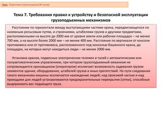 Тема 7. Требования правил к устройству и безопасной эксплуатации
грузоподъемных механизмов
Расстояние по горизонтали между выступающими частями крана, передвигающегося по
наземным рельсовым путям, и строениями, штабелями грузов и другими предметами,
расположенными на высоте до 2000 мм от уровня земли или рабочих площадок – не менее
700 мм, а на высоте более 2000 мм – не менее 400 мм. Расстояние по вертикали от консоли
противовеса или от противовеса, расположенного под консолью башенного крана, до
площадок, на которых могут находиться люди – не менее 2000 мм.
Установка кранов, подвесных электрических тележек и талей с автоматическим или
полуавтоматическим управлением, при котором грузоподъемный механизм не
сопровождается крановщиком (оператором) исключает возможность задевания грузом
элементов здания, оборудования, штабелей грузов и иных препятствий. На пути следования
такого механизма машины исключается нахождение людей; над проезжей частью и над
проходами для людей устанавливаются предохранительные перекрытия (сетки), способные
выдерживать вес падающего груза.
Курс: Подготовка стропальщиков (40 часов)
 
