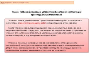 Тема 7. Требования правил к устройству и безопасной эксплуатации
грузоподъемных механизмов
Установка кранов для выполнения строительно-монтажных работ производится в
соответствии с проектом производства работ по перемещению грузов кранами.
Место установки крана, перемещающегося по рельсовому пути, в охранной зоне
воздушных линий электропередачи согласовывается с владельцем линии. Разрешение на
установку для выполнения строительно-монтажных работ хранится вместе с проектом
производства работ, в других случаях – в паспорте крана.
Установка стреловых самоходных кранов производится на спланированной и
подготовленной площадке с учетом категории и характера грунта. Устанавливать краны
для работы на свеженасыпанном не утрамбованном грунте, на площадке с уклоном,
превышающим величину, указанную в их паспорте, не допускается.
Курс: Подготовка стропальщиков (40 часов)
 