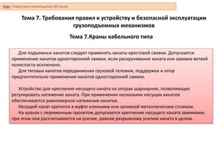 Тема 7.Краны кабельного типа
Для подъемных канатов следует применять канаты крестовой свивки. Допускается
применение канатов односторонней свивки, если раскручивание каната или завивка ветвей
полиспаста исключено.
Для тяговых канатов передвижения грузовой тележки, поддержек и опор
предпочтительно применение канатов односторонней свивки.
Устройство для крепления несущего каната на опорах шарнирное, позволяющее
регулировать натяжение каната. При применении нескольких несущих канатов
обеспечивается равномерное натяжение канатов.
Несущий канат крепится в муфте клиньями или заливкой металлическим сплавом.
На кранах с переменным пролетом допускается крепление несущего каната зажимами;
при этом они рассчитываются на усилие, равное разрывному усилию каната в целом.
Курс: Подготовка стропальщиков (40 часов)
Тема 7. Требования правил к устройству и безопасной эксплуатации
грузоподъемных механизмов
 