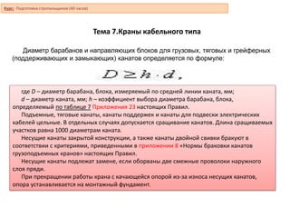 Тема 7.Краны кабельного типа
Диаметр барабанов и направляющих блоков для грузовых, тяговых и грейферных
(поддерживающих и замыкающих) канатов определяется по формуле:
где D – диаметр барабана, блока, измеряемый по средней линии каната, мм;
d – диаметр каната, мм; h – коэффициент выбора диаметра барабана, блока,
определяемый по таблице 7 Приложения 23 настоящих Правил.
Подъемные, тяговые канаты, канаты поддержек и канаты для подвески электрических
кабелей цельные. В отдельных случаях допускается сращивание канатов. Длина сращиваемых
участков равна 1000 диаметрам каната.
Несущие канаты закрытой конструкции, а также канаты двойной свивки бракуют в
соответствии с критериями, приведенными в приложении 8 «Нормы браковки канатов
грузоподъемных кранов» настоящих Правил.
Несущие канаты подлежат замене, если оборваны две смежные проволоки наружного
слоя пряди.
При прекращении работы крана с качающейся опорой из-за износа несущих канатов,
опора устанавливается на монтажный фундамент.
Курс: Подготовка стропальщиков (40 часов)
 