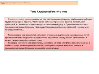 Тема 7.Краны кабельного типа
Провис несущего каната измеряется при расположении тележки с наибольшим рабочим
грузом посередине пролета. Фактическая величина провеса не должна отличаться от
проектной, на величину, превышающую установленный допуск. Проверка соответствия
положения качающейся опоры производится при расположении порожней тележки у не
качающейся опоры.
При проверке крановых путей измеряют угол наклона для наклонных крановых путей,
прямолинейность и горизонтальность путей, расстояние между путями одной опоры и
между путями противоположных опор.
Проверка состояния крановых путей, анкеровки канатов в муфтах и замер натяжения в
оттяжках опор, а также проверка соответствия проекту провиса несущих канатов и
положения качающейся опоры в процессе эксплуатации.
Курс: Подготовка стропальщиков (40 часов)
 