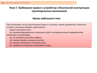 Краны кабельного типа
При постановке на учет (регистрации) крана к паспорту, кроме документов, указанных
в главе 1 настоящих Правил, прилагаются:
проект кранового пути;
акт приемки фундаментов и крановых путей с инструментально проверенными
отметками и привязками;
акт на анкеровку канатов в муфтах;
акт замера провеса несущих канатов;
акт замера натяжения в оттяжках опор;
акт проверки положения качающейся опоры.
Курс: Подготовка стропальщиков (40 часов)
Тема 7. Требования правил к устройству и безопасной эксплуатации
грузоподъемных механизмов
 
