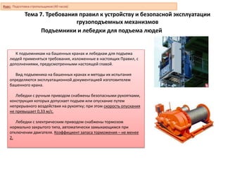 Подъемники и лебедки для подъема людей
К подъемникам на башенных кранах и лебедкам для подъема
людей применяться требования, изложенные в настоящих Правил, с
дополнениями, предусмотренными настоящей главой.
Вид подъемника на башенных кранах и методы их испытания
определяются эксплуатационной документацией изготовителем
башенного крана.
Лебедки с ручным приводом снабжены безопасными рукоятками,
конструкция которых допускает подъем или опускание путем
непрерывного воздействия на рукоятку; при этом скорость опускания
не превышает 0,33 м/с.
Лебедки с электрическим приводом снабжены тормозом
нормально закрытого типа, автоматически замыкающимся при
отключении двигателя. Коэффициент запаса торможения – не менее
2.
Курс: Подготовка стропальщиков (40 часов)
Тема 7. Требования правил к устройству и безопасной эксплуатации
грузоподъемных механизмов
 
