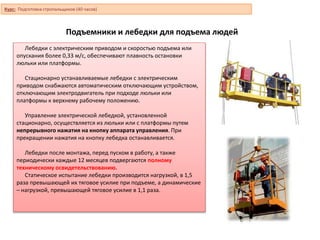 Подъемники и лебедки для подъема людей
Лебедки с электрическим приводом и скоростью подъема или
опускания более 0,33 м/с, обеспечивают плавность остановки
люльки или платформы.
Стационарно устанавливаемые лебедки с электрическим
приводом снабжаются автоматическим отключающим устройством,
отключающим электродвигатель при подходе люльки или
платформы к верхнему рабочему положению.
Управление электрической лебедкой, установленной
стационарно, осуществляется из люльки или с платформы путем
непрерывного нажатия на кнопку аппарата управления. При
прекращении нажатия на кнопку лебедка останавливается.
Лебедки после монтажа, перед пуском в работу, а также
периодически каждые 12 месяцев подвергаются полному
техническому освидетельствованию.
Статическое испытание лебедки производится нагрузкой, в 1,5
раза превышающей их тяговое усилие при подъеме, а динамические
– нагрузкой, превышающей тяговое усилие в 1,1 раза.
Курс: Подготовка стропальщиков (40 часов)
 