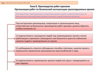 Тема 8. Производство работ кранами
Организация работ по безопасной эксплуатации грузоподъемных кранов
Инструктаж крановщиков и стропальщиков лицом, ответственным за
безопасное производство работ кранами перед началом работы.
При инструктаже крановщиков, операторов и стропальщиков лицо,
ответственное за безопасное производство работ кранами, должно обратить
особое внимание на:
1) недопустимость нахождения людей под перемещаемым грузом и возле
работающего стрелового самоходного или башенного крана во избежание
зажатия людей и травмирования их грузом;
2) необходимость строгого соблюдения способов строповки, зацепки грузов и
правильного применения грузозахватных приспособлений и тары;
3) недопустимость перемещения краном людей или груза с находящимися на
нем людьми;
Курс: Подготовка стропальщиков (40 часов)
 