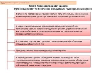 Тема 8. Производство работ кранами
Организация работ по безопасной эксплуатации грузоподъемных кранов
4) опасность подтаскивания грузов по земле, полу или рельсам крюком крана,
а также перемещения грузов при наклонном положении грузовых канатов;
5) недопустимость подъема краном груза, засыпанного землей или
примерзшего к земле, заложенного другими грузами, укрепленного болтами
или залитого бетоном, а также металла и шлака, застывшего в печи или
приварившегося после слива;
6) правильность установки стреловых самоходных кранов (требования к
площадкам, габаритам и т. п.);
7) недопустимость перегруза грузоподъемных кранов;
8) необходимость строгого соблюдения порядка производства работ
стреловыми самоходными кранами и кранами-манипуляторами вблизи линии
электропередачи, запрещение установки кранов для работы под проводами
действующей линии электропередачи;
Курс: Подготовка стропальщиков (40 часов)
 