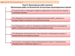 Тема 8. Производство работ кранами
Организация работ по безопасной эксплуатации грузоподъемных кранов
9) недопустимость нахождения людей на подвижном составе при его погрузке
и разгрузке кранами;
10) соблюдение установленного порядка выполнения работ, связанных с
выходом людей на крановые пути мостовых кранов;
11) необходимость строгого соблюдения требований проектов производства
работ и технологических процессов перемещения грузов;
12) соблюдение мер безопасности при строповке и перемещении взрыво- и
пожароопасных или ядовитых грузов;
13) опасность нахождения между перемещаемым грузом и сооружениями,
оборудованием, штабелями грузов и т. п.
Курс: Подготовка стропальщиков (40 часов)
 