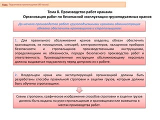 Тема 8. Производство работ кранами
Организация работ по безопасной эксплуатации грузоподъемных кранов
До начала производства работ грузоподъемными кранами администрация
обязана обеспечить крановщиков и стропальщиков:
1. Для правильного обслуживания кранов владелец обязан обеспечить
крановщиков, их помощников, слесарей, электромонтеров, наладчиков приборов
безопасности и стропальщиков производственными инструкциями,
определяющими их обязанности, порядок безопасного производства работ и
ответственность. Производственные инструкции обслуживающему персоналу
должны выдаваться под расписку перед допуском их к работе.
2. Владельцем крана или эксплуатирующей организацией должны быть
разработаны способы правильной строповки и зацепки грузов, которым должны
быть обучены стропальщики.
Схемы строповки, графическое изображение способов строповки и зацепки грузов
должны быть выданы на руки стропальщикам и крановщикам или вывешены в
местах производства работ.
Курс: Подготовка стропальщиков (40 часов)
 