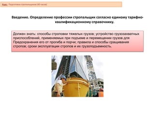 Введение. Определение профессии стропальщик согласно единому тарифно-
квалификационному справочнику.
Должен знать: способы строповки тяжелых грузов; устройство грузозахватных
приспособлений, применяемых при подъеме и перемещении грузов для
Предохранения его от прогиба и порчи; правила и способы сращивания
стропов; сроки эксплуатации стропов и их грузоподъемность.
Курс: Подготовка стропальщиков (40 часов)
 