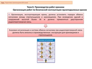 Тема 8. Производство работ кранами
Организация работ по безопасной эксплуатации грузоподъемных кранов
4. Организации, эксплуатирующие краны, должны установить порядок обмена
сигналами между стропальщиком и крановщиком. При возведении зданий и
сооружений высотой более 36 м должна применяться двусторонняя
радиопереговорная связь.
Знаковая сигнализация и система обмена сигналами при радиопереговорной связи
должны быть внесены в производственные инструкции для крановщиков и
стропальщиков.
Курс: Подготовка стропальщиков (40 часов)
 