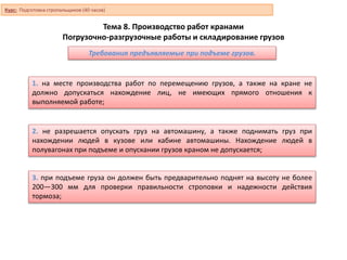 Тема 8. Производство работ кранами
Погрузочно-разгрузочные работы и складирование грузов
1. на месте производства работ по перемещению грузов, а также на кране не
должно допускаться нахождение лиц, не имеющих прямого отношения к
выполняемой работе;
2. не разрешается опускать груз на автомашину, а также поднимать груз при
нахождении людей в кузове или кабине автомашины. Нахождение людей в
полувагонах при подъеме и опускании грузов краном не допускается;
3. при подъеме груза он должен быть предварительно поднят на высоту не более
200—300 мм для проверки правильности строповки и надежности действия
тормоза;
Требования предъявляемые при подъеме грузов.
Курс: Подготовка стропальщиков (40 часов)
 