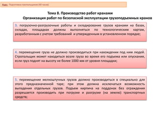Тема 8. Производство работ кранами
Организация работ по безопасной эксплуатации грузоподъемных кранов
3. погрузочно-разгрузочные работы и складирование грузов кранами на базах,
складах, площадках должны выполняться по технологическим картам,
разработанным с учетом требований и утвержденным в установленном порядке;
4. перемещение груза не должно производиться при нахождении под ним людей.
Стропальщик может находиться возле груза во время его подъема или опускания,
если груз поднят на высоту не более 1000 мм от уровня площадки;
5. перемещение мелкоштучных грузов должно производиться в специально для
этого предназначенной таре; при этом должна исключаться возможность
выпадения отдельных грузов. Подъем кирпича на поддонах без ограждения
разрешается производить при погрузке и разгрузке (на землю) транспортных
средств;
Курс: Подготовка стропальщиков (40 часов)
 
