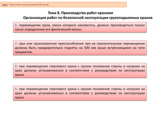 Тема 8. Производство работ кранами
Организация работ по безопасной эксплуатации грузоподъемных кранов
6. перемещение груза, масса которого неизвестна, должно производиться только
после определения его фактической массы;
7. груз или грузозахватное приспособление при их горизонтальном перемещении
должны быть предварительно подняты на 500 мм выше встречающихся на пути
предметов;
8. при перемещении стрелового крана с грузом положение стрелы и нагрузка на
кран должны устанавливаться в соответствии с руководством по эксплуатации
крана.
9. при перемещении стрелового крана с грузом положение стрелы и нагрузка на
кран должны устанавливаться в соответствии с руководством по эксплуатации
крана.
Курс: Подготовка стропальщиков (40 часов)
 