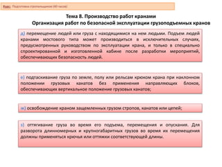 Тема 8. Производство работ кранами
Организация работ по безопасной эксплуатации грузоподъемных кранов
д) перемещение людей или груза с находящимися на нем людьми. Подъем людей
кранами мостового типа может производиться в исключительных случаях,
предусмотренных руководством по эксплуатации крана, и только в специально
спроектированной и изготовленной кабине после разработки мероприятий,
обеспечивающих безопасность людей.
е) подтаскивание груза по земле, полу или рельсам крюком крана при наклонном
положении грузовых канатов без применения направляющих блоков,
обеспечивающих вертикальное положение грузовых канатов;
ж) освобождение краном защемленных грузом стропов, канатов или цепей;
з) оттягивание груза во время его подъема, перемещения и опускания. Для
разворота длинномерных и крупногабаритных грузов во время их перемещения
должны применяться крючья или оттяжки соответствующей длины.
Курс: Подготовка стропальщиков (40 часов)
 