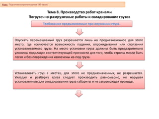 Тема 8. Производство работ кранами
Погрузочно-разгрузочные работы и складирование грузов
Опускать перемещаемый груз разрешается лишь на предназначенное для этого
место, где исключается возможность падения, опрокидывания или сползания
устанавливаемого груза. На место установки груза должны быть предварительно
уложены подкладки соответствующей прочности для того, чтобы стропы могли быть
легко и без повреждения извлечены из-под груза.
Устанавливать груз в местах, для этого не предназначенных, не разрешается.
Укладку и разборку груза следует производить равномерно, не нарушая
установленные для складирования груза габариты и не загромождая проходы.
Требования предъявляемые при опускании груза.
Курс: Подготовка стропальщиков (40 часов)
 