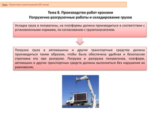 Тема 8. Производство работ кранами
Погрузочно-разгрузочные работы и складирование грузов
Погрузка груза в автомашины и другие транспортные средства должна
производиться таким образом, чтобы была обеспечена удобная и безопасная
строповка его при разгрузке. Погрузка и разгрузка полувагонов, платформ,
автомашин и других транспортных средств должны выполняться без нарушения их
равновесия;
Укладка груза в полувагоны, на платформы должна производиться в соответствии с
установленными нормами, по согласованию с грузополучателем.
Курс: Подготовка стропальщиков (40 часов)
 