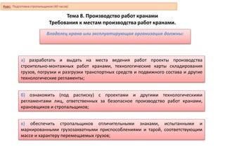 Тема 8. Производство работ кранами
Требования к местам производства работ кранами.
а) разработать и выдать на места ведения работ проекты производства
строительно-монтажных работ кранами, технологические карты складирования
грузов, погрузки и разгрузки транспортных средств и подвижного состава и другие
технологические регламенты;
б) ознакомить (под расписку) с проектами и другими технологическими
регламентами лиц, ответственных за безопасное производство работ кранами,
крановщиков и стропальщиков;
Владелец крана или эксплуатирующая организация должны:
в) обеспечить стропальщиков отличительными знаками, испытанными и
маркированными грузозахватными приспособлениями и тарой, соответствующим
массе и характеру перемещаемых грузов;
Курс: Подготовка стропальщиков (40 часов)
 