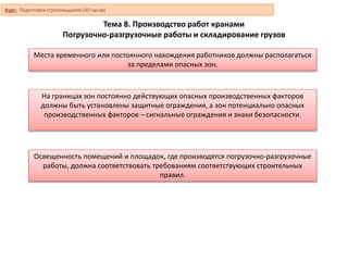Тема 8. Производство работ кранами
Погрузочно-разгрузочные работы и складирование грузов
Места временного или постоянного нахождения работников должны располагаться
за пределами опасных зон.
На границах зон постоянно действующих опасных производственных факторов
должны быть установлены защитные ограждения, а зон потенциально опасных
производственных факторов – сигнальные ограждения и знаки безопасности.
Освещенность помещений и площадок, где производятся погрузочно-разгрузочные
работы, должна соответствовать требованиям соответствующих строительных
правил.
Курс: Подготовка стропальщиков (40 часов)
 