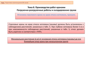 Тема 8. Производство работ кранами
Погрузочно-разгрузочные работы и складирование грузов
Установка стрелового крана на краю откоса котлована, траншеи.
Стреловые краны на краю откоса котлована (канавы) должны быть установлены с
соблюдением расстояний, указанных в табл. 5. При глубине котлована более 5 м и
при невозможности соблюдения расстояний, указанных в табл. 5, откос должен
быть укреплен в соответствии с ППРк.
Минимальное расстояние (в м) от основания откоса котлована (канавы) до оси
ближайших опор крана при ненасыпанном грунте
Курс: Подготовка стропальщиков (40 часов)
 
