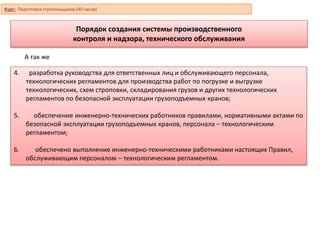 Порядок создания системы производственного
контроля и надзора, технического обслуживания
4. разработка руководства для ответственных лиц и обслуживающего персонала,
технологических регламентов для производства работ по погрузке и выгрузке
технологических, схем строповки, складирования грузов и других технологических
регламентов по безопасной эксплуатации грузоподъемных кранов;
5. обеспечение инженерно-технических работников правилами, нормативными актами по
безопасной эксплуатации грузоподъемных кранов, персонала – технологическим
регламентом;
6. обеспечено выполнение инженерно-техническими работниками настоящих Правил,
обслуживающим персоналом – технологическим регламентом.
А так же
Курс: Подготовка стропальщиков (40 часов)
 