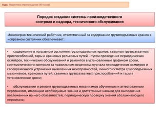 Порядок создания системы производственного
контроля и надзора, технического обслуживания
Инженерно-технический работник, ответственный за содержание грузоподъемных кранов в
исправном состоянии обеспечивает:
• содержание в исправном состоянии грузоподъемных кранов, съемных грузозахватных
приспособлений, тары и крановых рельсовых путей - путем проведения периодических
осмотров, технических обслуживаний и ремонтов в установленные графиком сроки,
систематического контроля за правильным ведением журнала периодических осмотров и
своевременного устранения выявленных неисправностей, личного осмотра грузоподъемных
механизмов, крановых путей, съемных грузозахватных приспособлений и тары в
установленные сроки;
• обслуживание и ремонт грузоподъемных механизмов обученным и аттестованным
персоналом, имеющим необходимые знания и достаточные навыки для выполнения
возложенных на него обязанностей, периодическую проверку знаний обслуживающего
персонала;
Курс: Подготовка стропальщиков (40 часов)
 