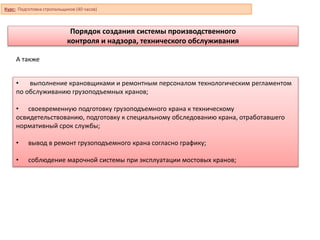 Порядок создания системы производственного
контроля и надзора, технического обслуживания
• выполнение крановщиками и ремонтным персоналом технологическим регламентом
по обслуживанию грузоподъемных кранов;
• своевременную подготовку грузоподъемного крана к техническому
освидетельствованию, подготовку к специальному обследованию крана, отработавшего
нормативный срок службы;
• вывод в ремонт грузоподъемного крана согласно графику;
• соблюдение марочной системы при эксплуатации мостовых кранов;
А также
Курс: Подготовка стропальщиков (40 часов)
 