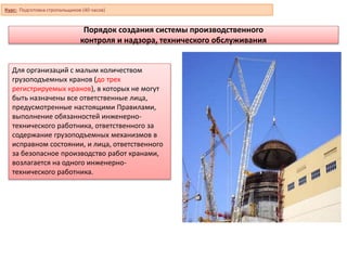 Порядок создания системы производственного
контроля и надзора, технического обслуживания
Для организаций с малым количеством
грузоподъемных кранов (до трех
регистрируемых кранов), в которых не могут
быть назначены все ответственные лица,
предусмотренные настоящими Правилами,
выполнение обязанностей инженерно-
технического работника, ответственного за
содержание грузоподъемных механизмов в
исправном состоянии, и лица, ответственного
за безопасное производство работ кранами,
возлагается на одного инженерно-
технического работника.
Курс: Подготовка стропальщиков (40 часов)
 